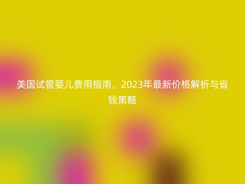 美国试管婴儿费用指南,2023年最新价格解析与省钱策略