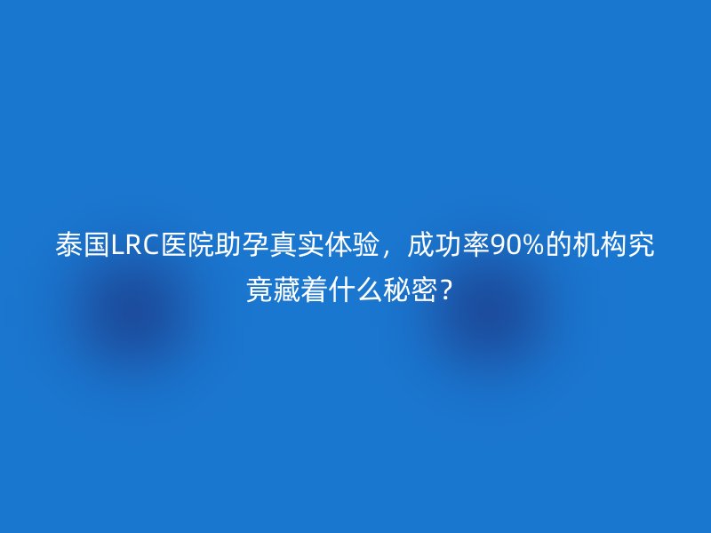 泰国LRC医院助孕真实体验，成功率90%的机构究竟藏着什么秘密？