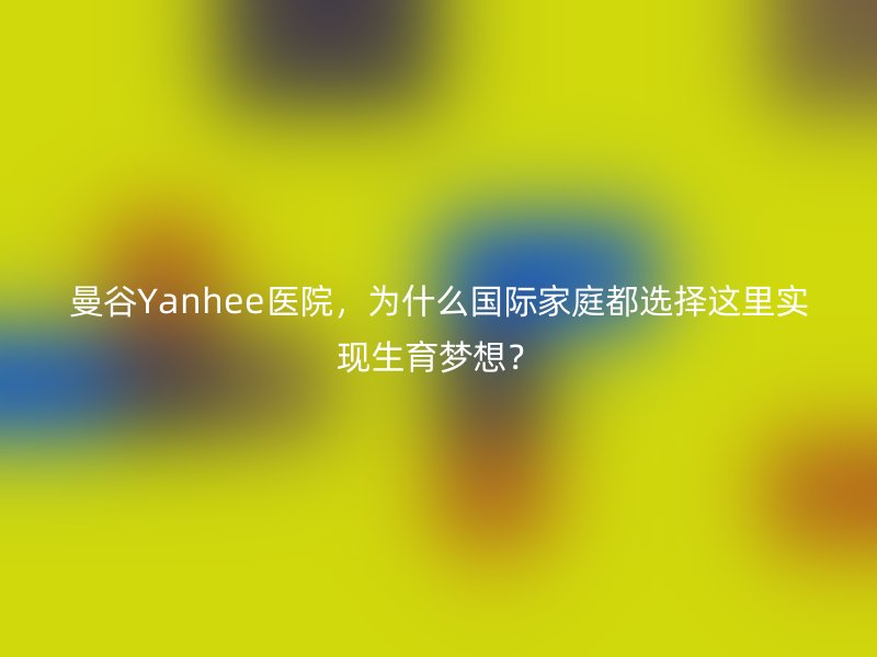 曼谷Yanhee医院，为什么国际家庭都选择这里实现生育梦想？
