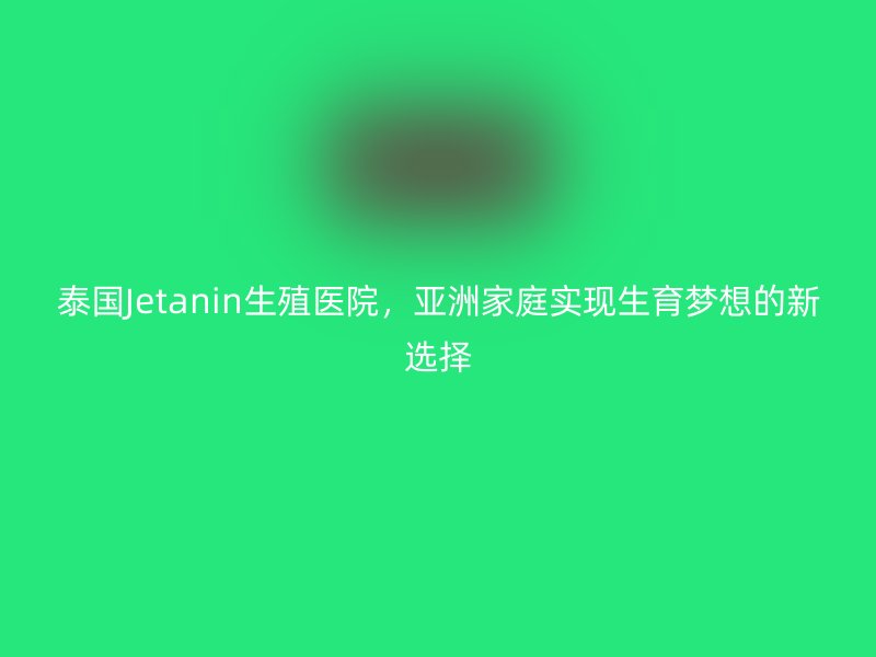 泰国Jetanin生殖医院，亚洲家庭实现生育梦想的新选择