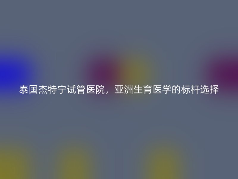 泰国杰特宁试管医院,亚洲生育医学的标杆选择