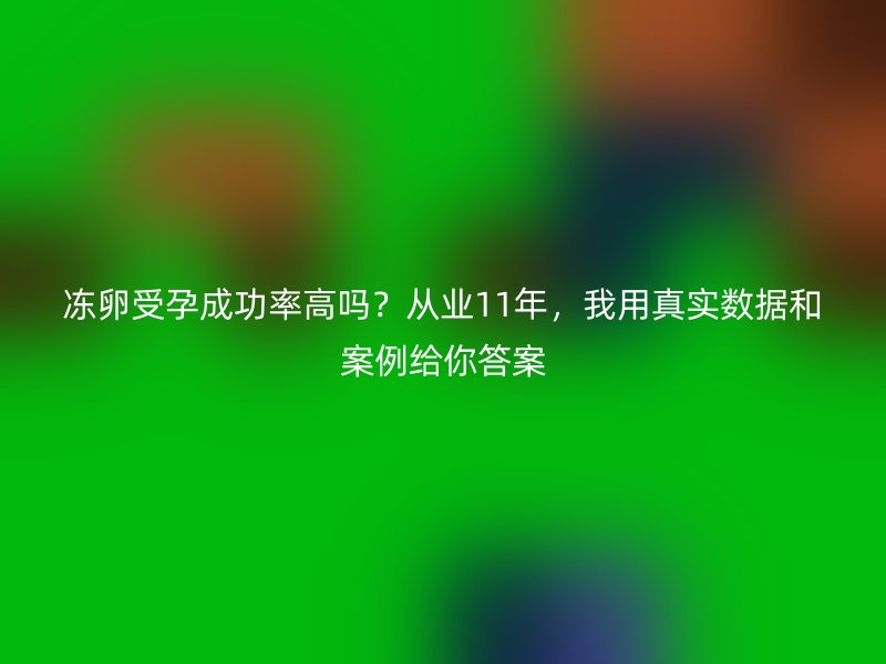 冻卵受孕成功率高吗？从业11年，我用真实数据和案例给你答案