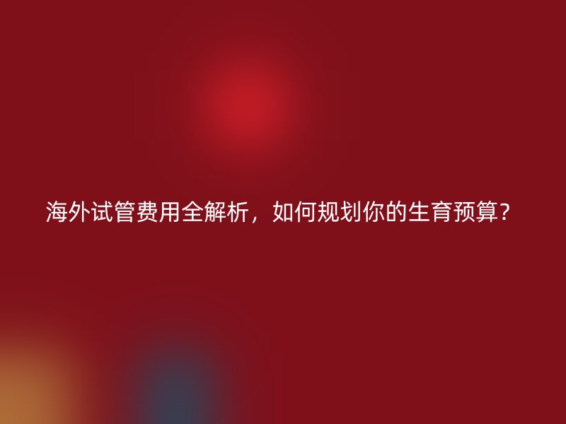 海外试管费用全解析,如何规划你的生育预算?