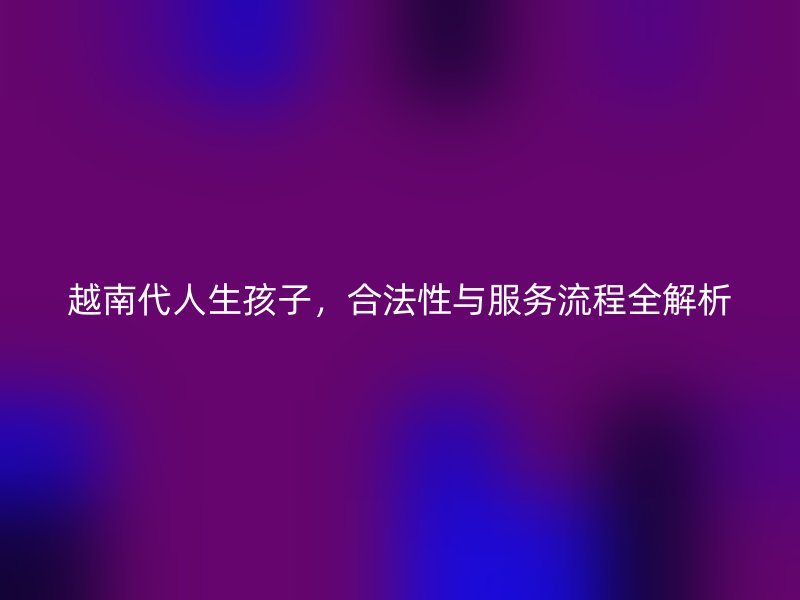 越南代人生孩子,合法性与服务流程全解析