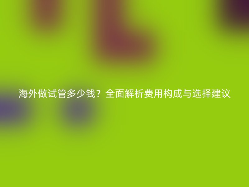 海外做试管多少钱?全面解析费用构成与选择建议