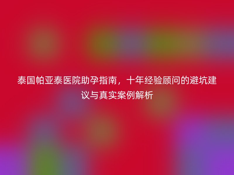 泰国帕亚泰医院助孕指南，十年经验顾问的避坑建议与真实案例解析