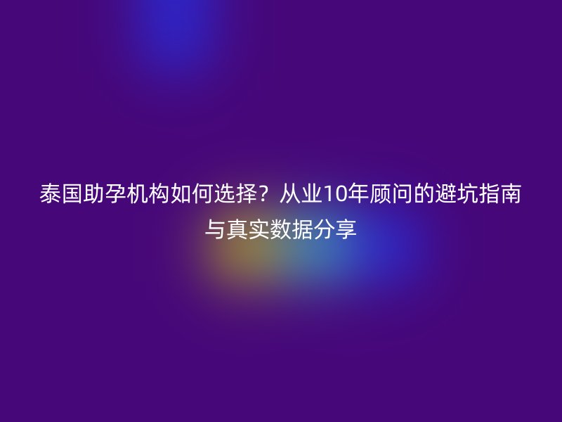 泰国助孕机构如何选择？从业10年顾问的避坑指南与真实数据分享