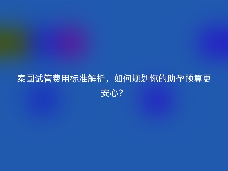 <a href='/tags/34_1.html' target='_blank'><u>泰国试管费用</u></a>标准解析,如何规划你的助孕预算更安心?