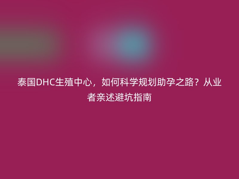 泰国DHC生殖中心,如何科学规划助孕之路?从业者亲述避坑指南