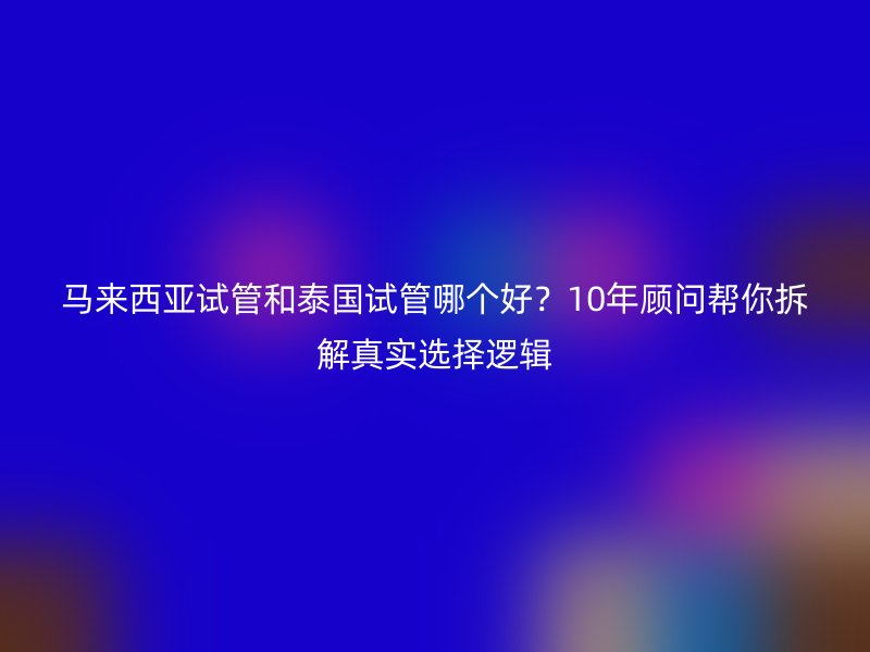 马来西亚试管和泰国试管哪个好？10年顾问帮你拆解真实选择逻辑