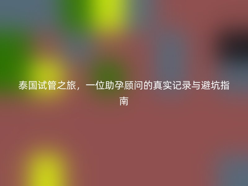 泰国试管之旅,一位助孕顾问的真实记录与避坑指南