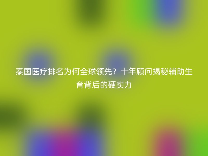 泰国医疗排名为何全球领先?十年顾问揭秘辅助生育背后的硬实力