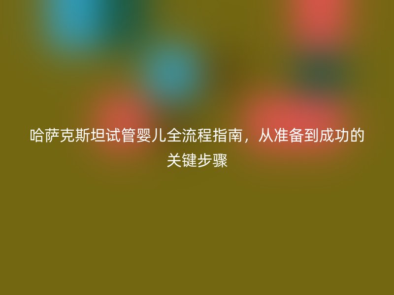 哈萨克斯坦试管婴儿全流程指南,从准备到成功的关键步骤