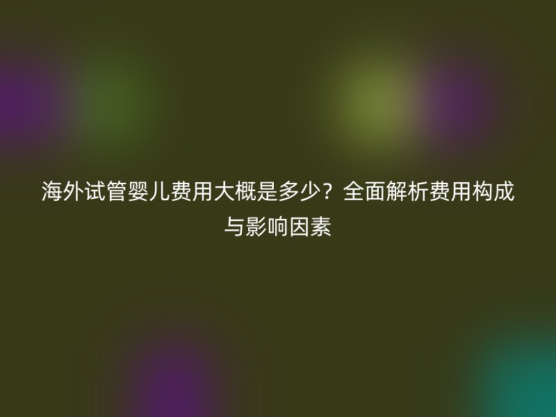 海外试管婴儿费用大概是多少?全面解析费用构成与影响因素