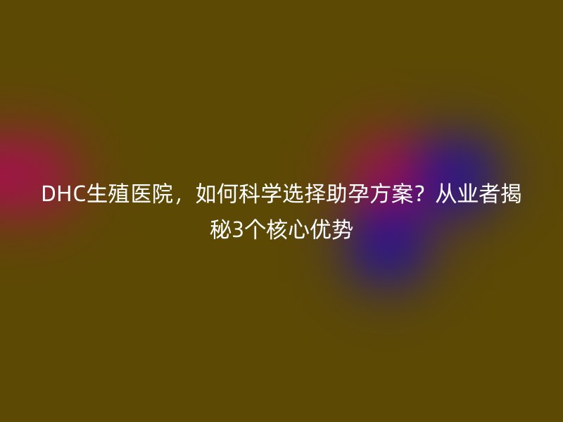 DHC生殖医院,如何科学选择助孕方案?从业者揭秘3个核心优势