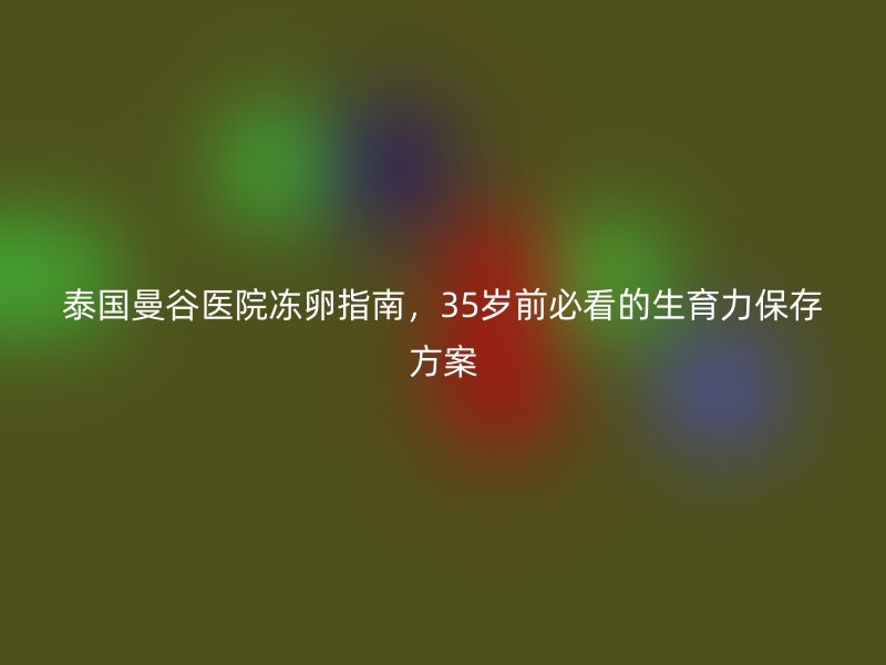 泰国曼谷医院冻卵指南,35岁前必看的生育力保存方案