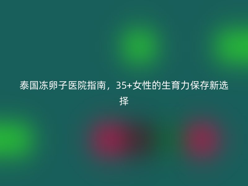 泰国冻卵子医院指南,35+女性的生育力保存新选择