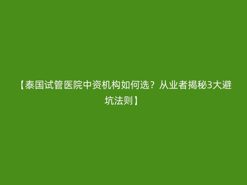 【泰国试管医院中资机构如何选?从业者揭秘3大避坑法则】