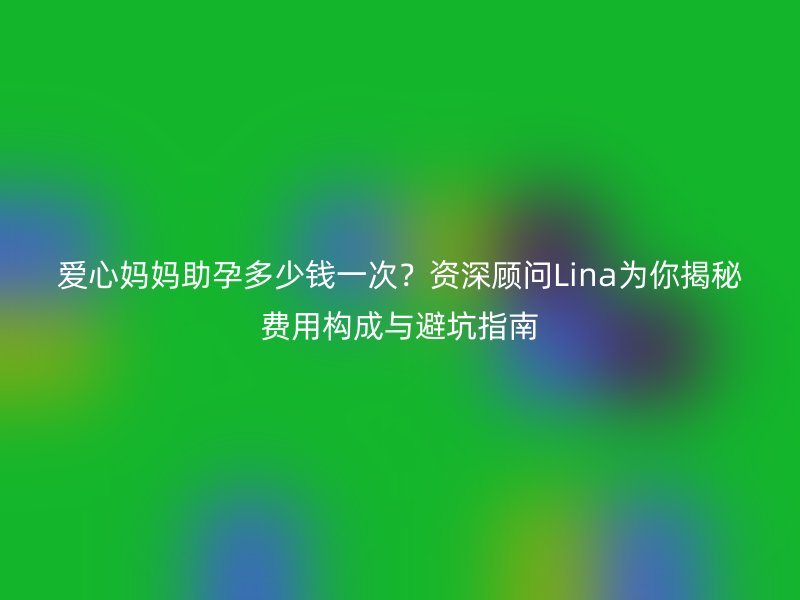 爱心妈妈助孕多少钱一次?资深顾问Lina为你揭秘费用构成与避坑指南