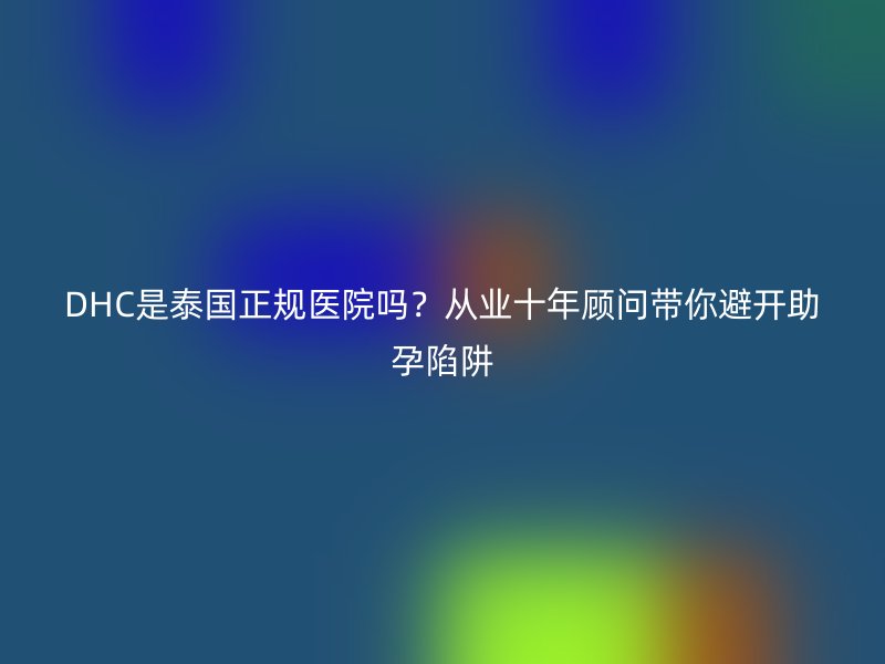 DHC是泰国正规医院吗?从业十年顾问带你避开助孕陷阱