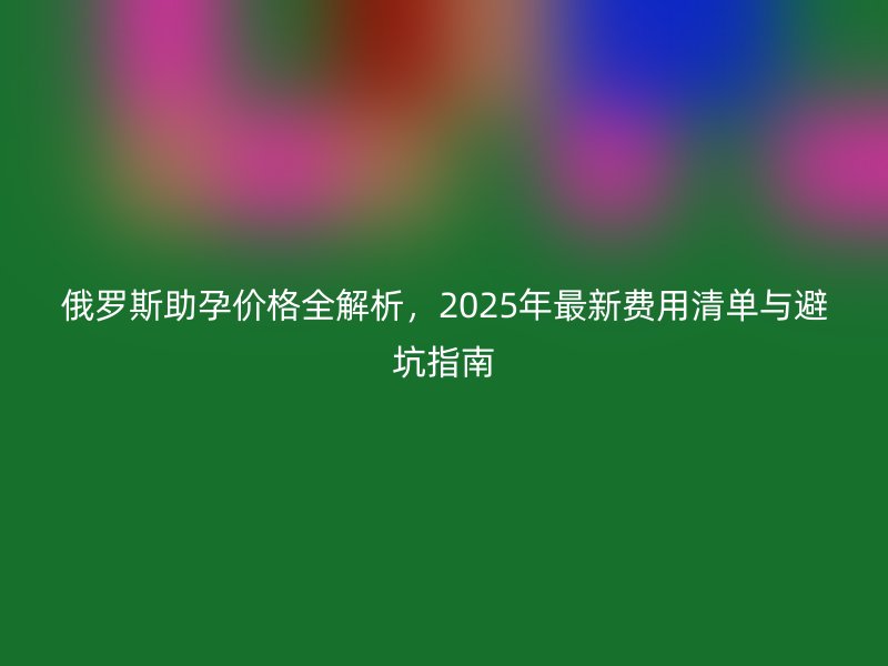 俄罗斯助孕价格全解析,2025年最新费用清单与避坑指南