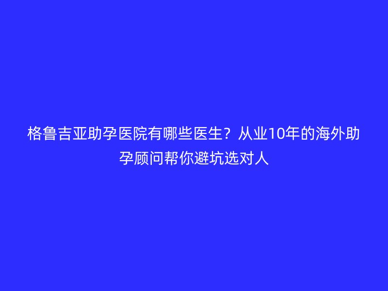 格鲁吉亚助孕医院有哪些医生?从业10年的海外助孕顾问帮你避坑选对人