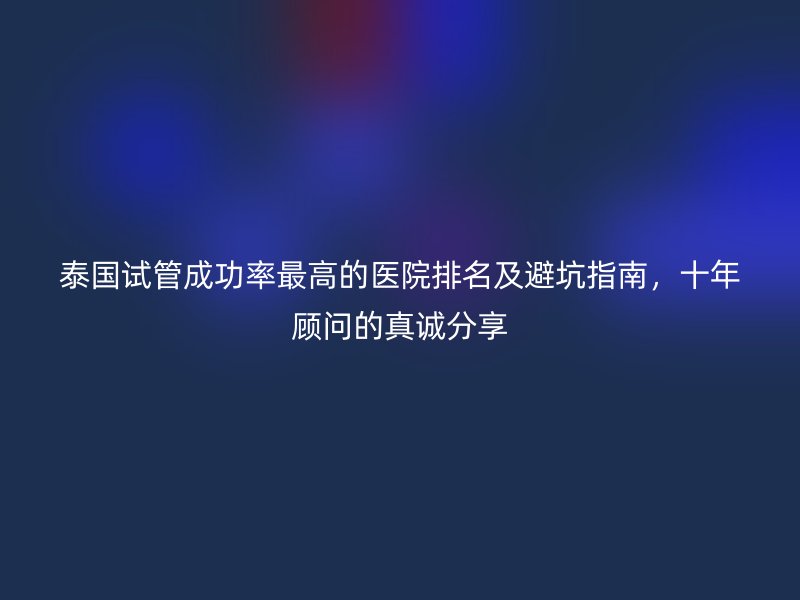 泰国试管成功率最高的医院排名及避坑指南,十年顾问的真诚分享
