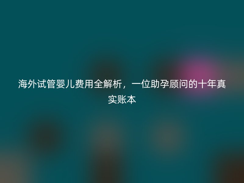 海外试管婴儿费用全解析,一位助孕顾问的十年真实账本