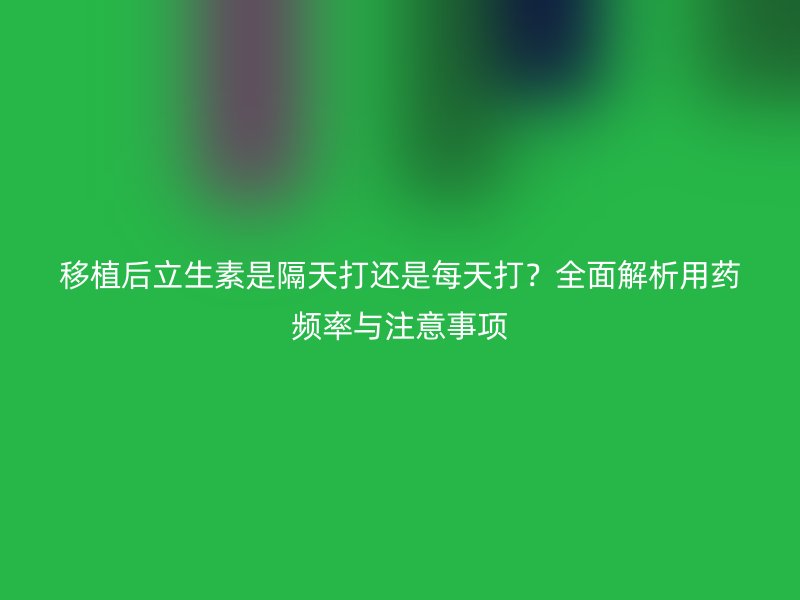 移植后立生素是隔天打还是每天打?全面解析用药频率与注意事项