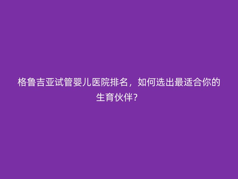 格鲁吉亚<a href='/' target='_blank'><u>试管婴儿医院</u></a>排名,如何选出最适合你的生育伙伴?