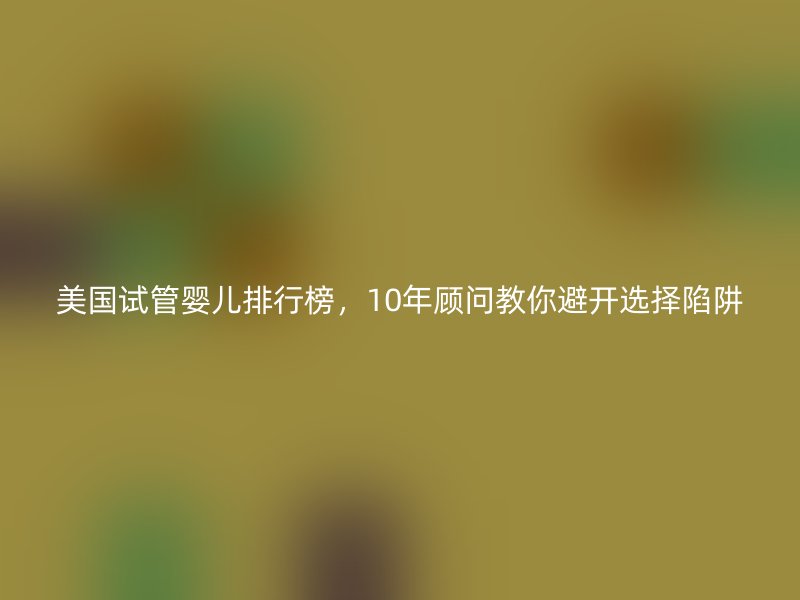 美国试管婴儿排行榜，10年顾问教你避开选择陷阱