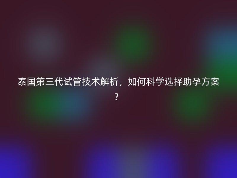 泰国第三代试管技术解析,如何科学选择助孕方案?