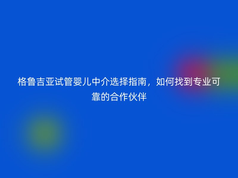 格鲁吉亚试管婴儿中介选择指南,如何找到专业可靠的合作伙伴