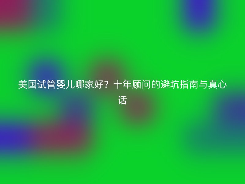 美国试管婴儿哪家好？十年顾问的避坑指南与真心话