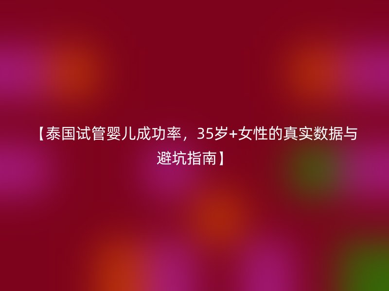 【泰国试管婴儿成功率,35岁+<a href='/tags/44_1.html' target='_blank'><u>女性</u></a>的真实数据与避坑指南】