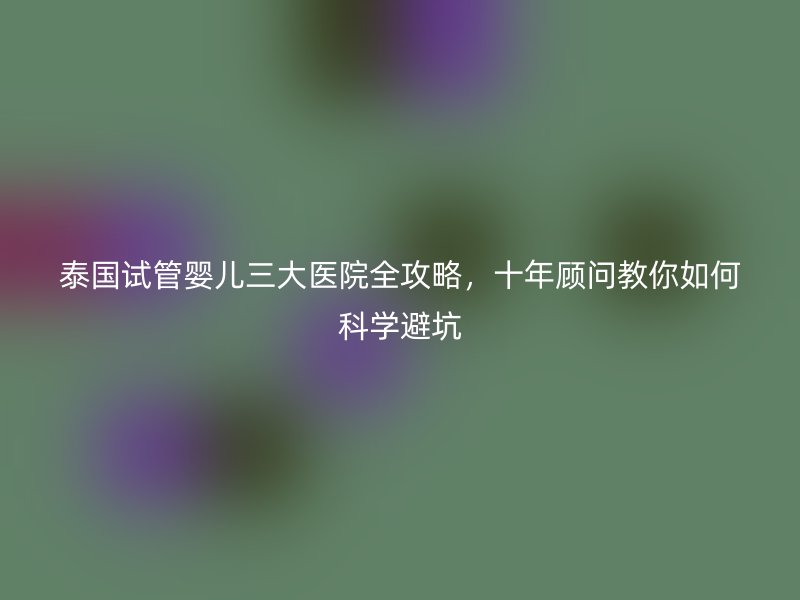 泰国试管婴儿三大医院全攻略,十年顾问教你如何科学避坑