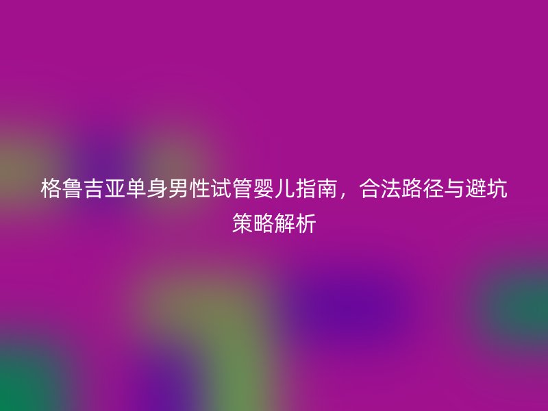 格鲁吉亚单身男性试管婴儿指南，合法路径与避坑策略解析