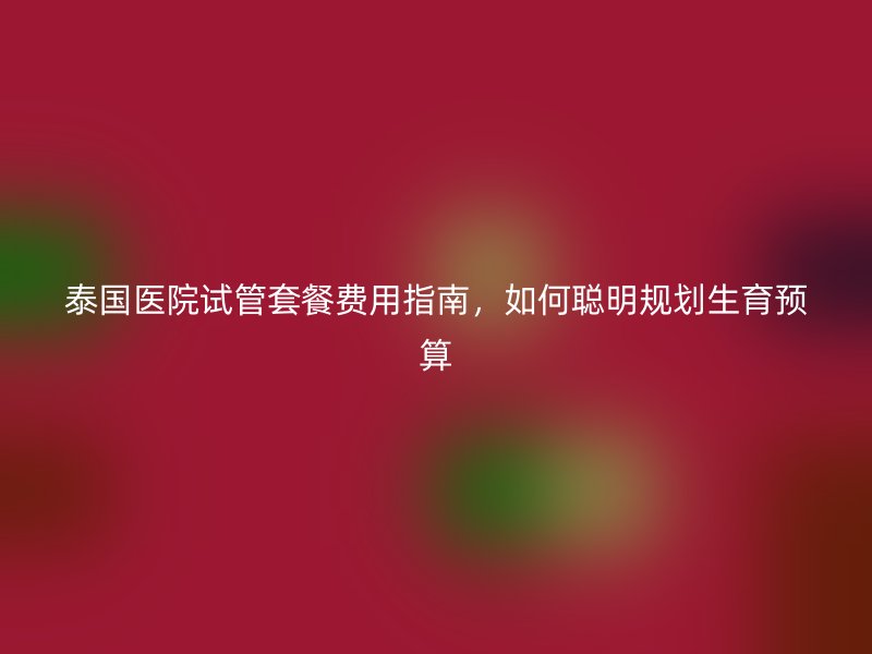 泰国医院试管套餐费用指南，如何聪明规划生育预算