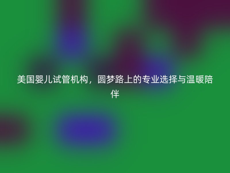 美国婴儿试管机构,圆梦路上的专业选择与温暖陪伴
