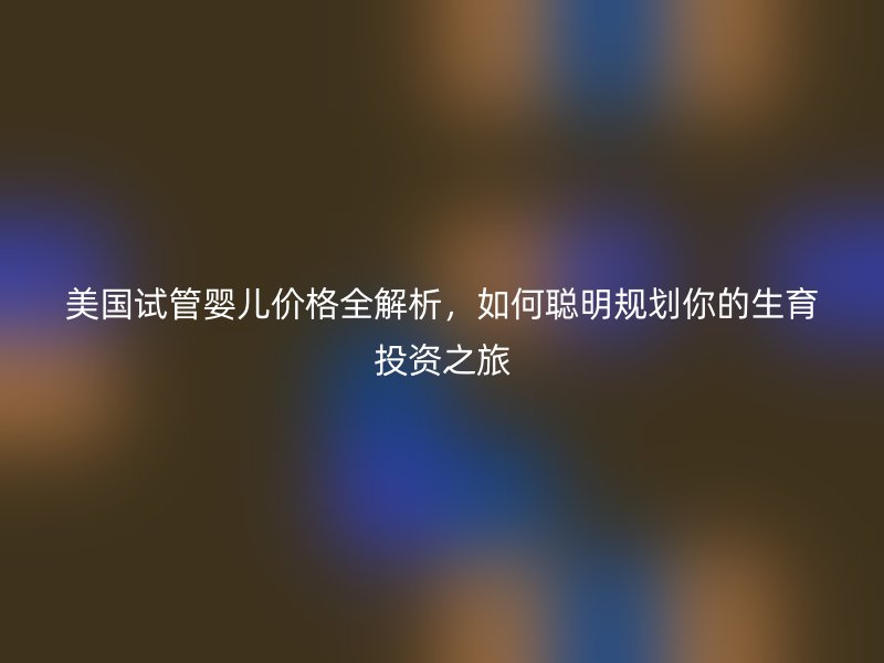 美国试管婴儿价格全解析,如何聪明规划你的生育投资之旅