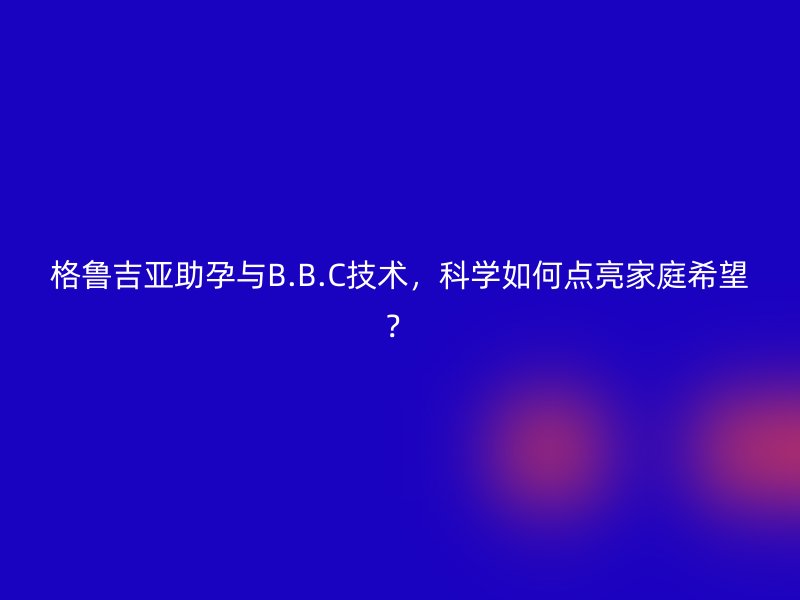 格鲁吉亚助孕与B.B.C技术,科学如何点亮家庭希望?