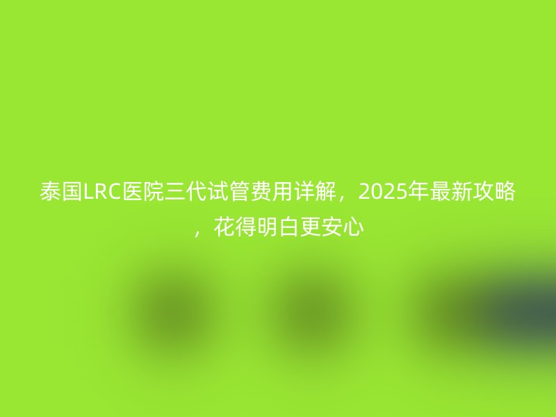 泰国LRC医院三代<a href='/tags/12_1.html' target='_blank'><u>试管费用</u></a>详解，2025年最新攻略，花得明白更安心