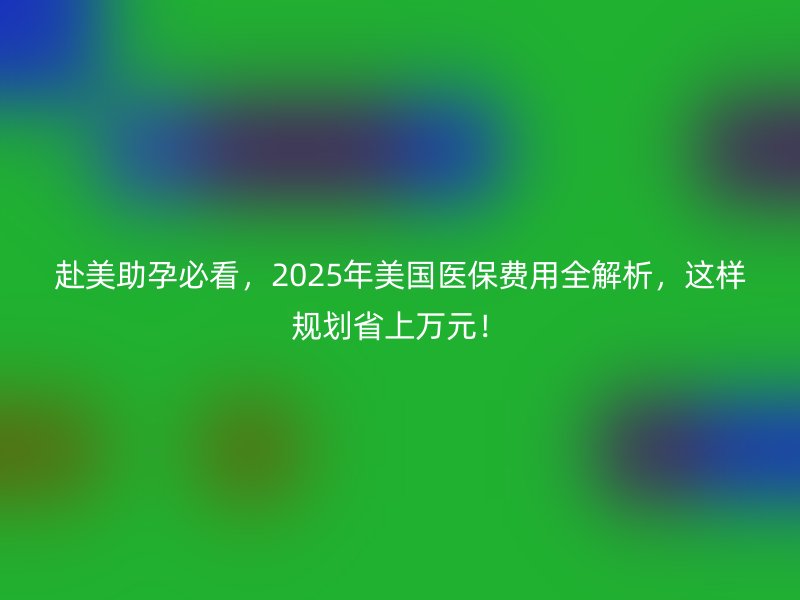 赴美助孕必看，2025年美国医保费用全解析，这样规划省上万元！
