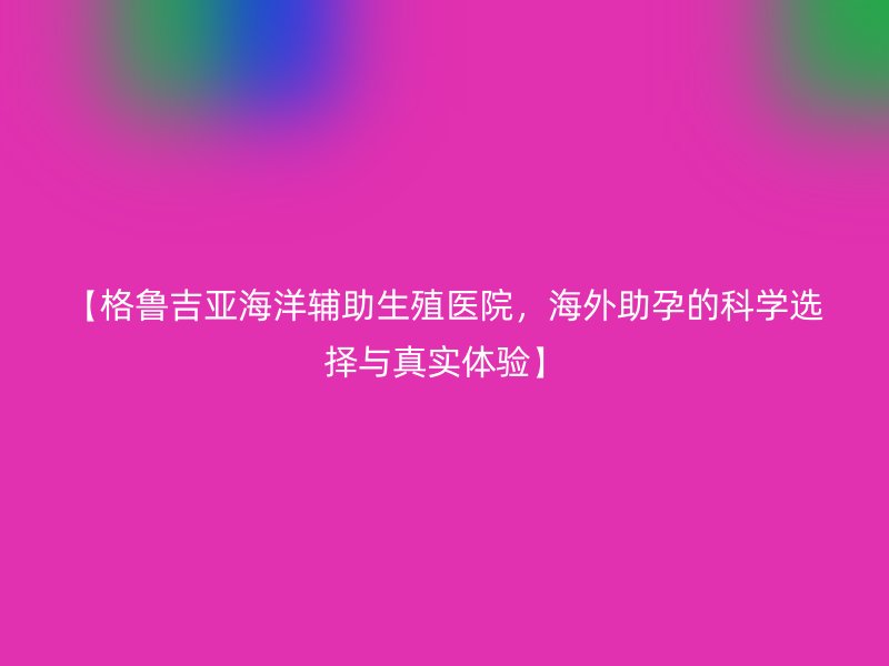【格鲁吉亚海洋辅助生殖医院，海外助孕的科学选择与真实体验】