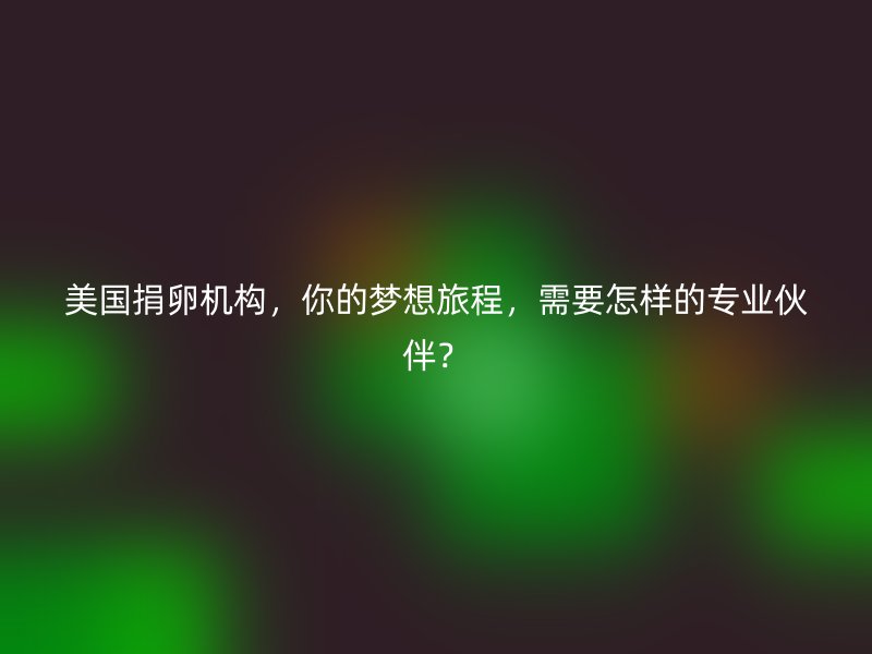 美国捐卵机构,你的梦想旅程,需要怎样的专业伙伴?