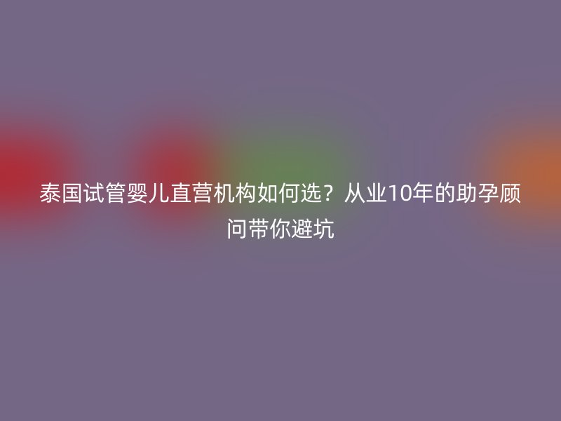 泰国试管婴儿直营机构如何选？从业10年的助孕顾问带你避坑