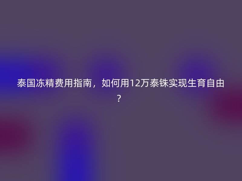 泰国冻精费用指南，如何用12万泰铢实现生育自由？