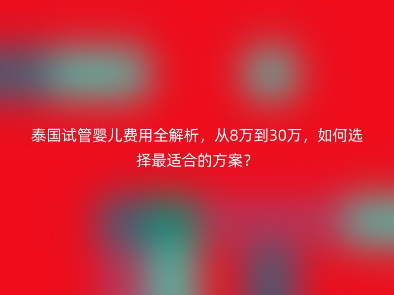 泰国试管婴儿费用全解析,从8万到30万,如何选择最适合的方案?