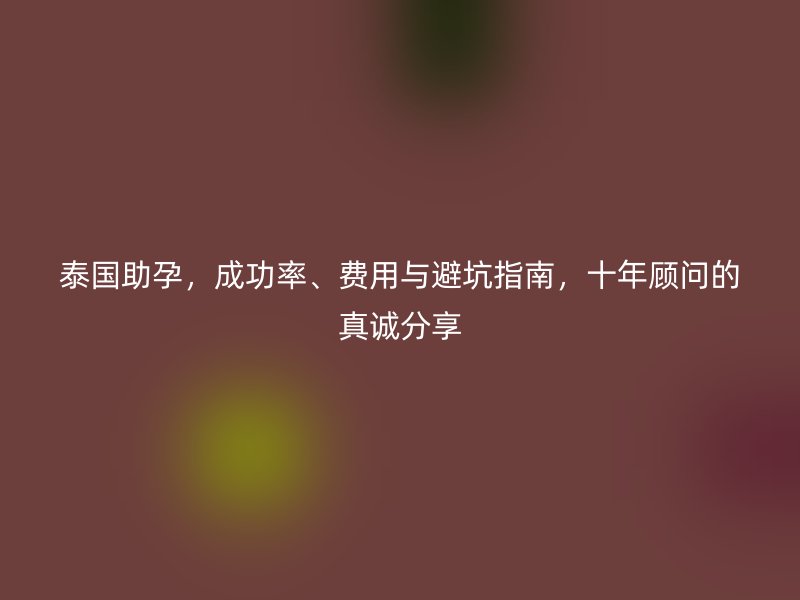 泰国助孕,成功率、费用与避坑指南,十年顾问的真诚分享