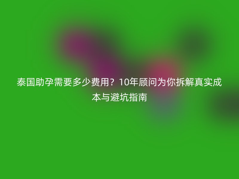 泰国助孕需要多少费用?10年顾问为你拆解真实成本与避坑指南